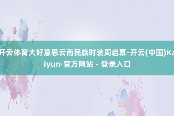 开云体育大好意思云南民族时装周启幕-开云(中国)Kaiyun·官方网站 - 登录入口