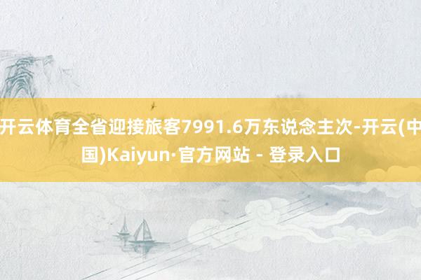 开云体育全省迎接旅客7991.6万东说念主次-开云(中国)Kaiyun·官方网站 - 登录入口