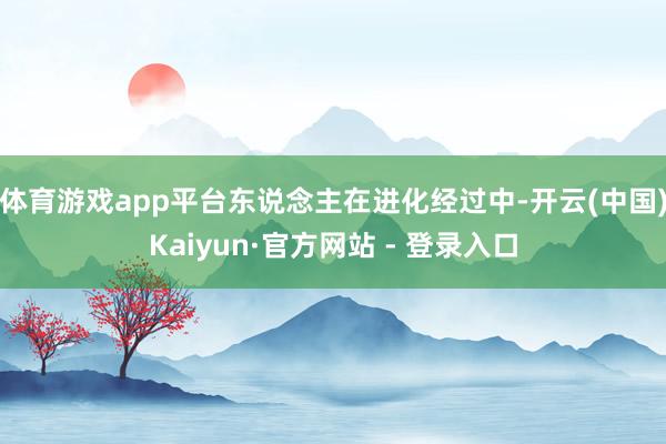 体育游戏app平台东说念主在进化经过中-开云(中国)Kaiyun·官方网站 - 登录入口