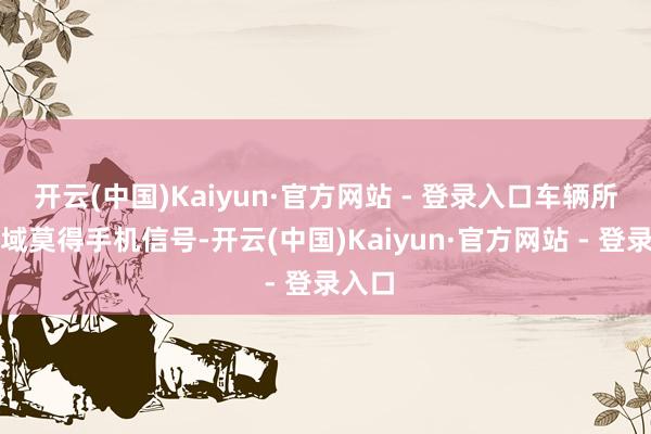 开云(中国)Kaiyun·官方网站 - 登录入口车辆所在区域莫得手机信号-开云(中国)Kaiyun·官方网站 - 登录入口