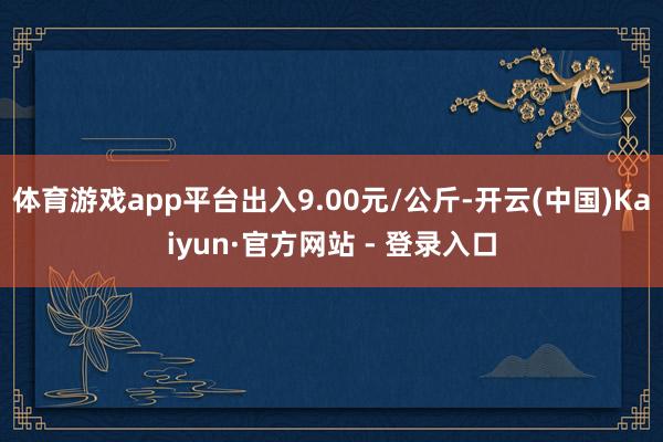 体育游戏app平台出入9.00元/公斤-开云(中国)Kaiyun·官方网站 - 登录入口