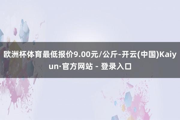 欧洲杯体育最低报价9.00元/公斤-开云(中国)Kaiyun·官方网站 - 登录入口