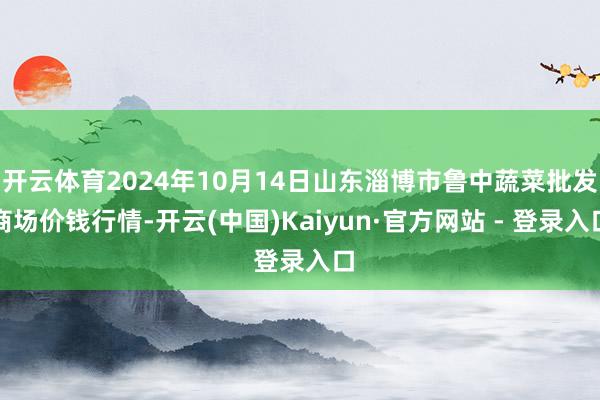 开云体育2024年10月14日山东淄博市鲁中蔬菜批发商场价钱行情-开云(中国)Kaiyun·官方网站 - 登录入口