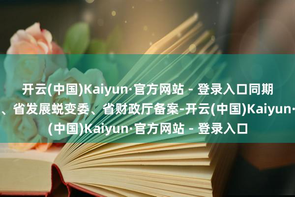 开云(中国)Kaiyun·官方网站 - 登录入口同期报省磨真金不怕火厅、省发展蜕变委、省财政厅备案-开云(中国)Kaiyun·官方网站 - 登录入口