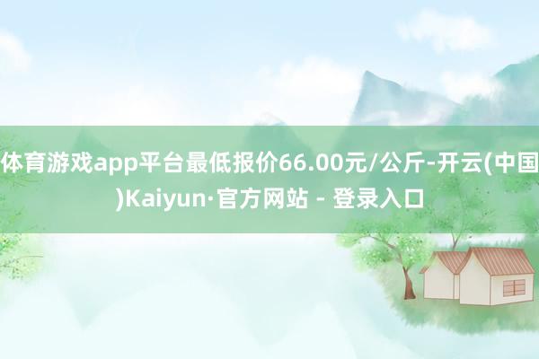 体育游戏app平台最低报价66.00元/公斤-开云(中国)Kaiyun·官方网站 - 登录入口