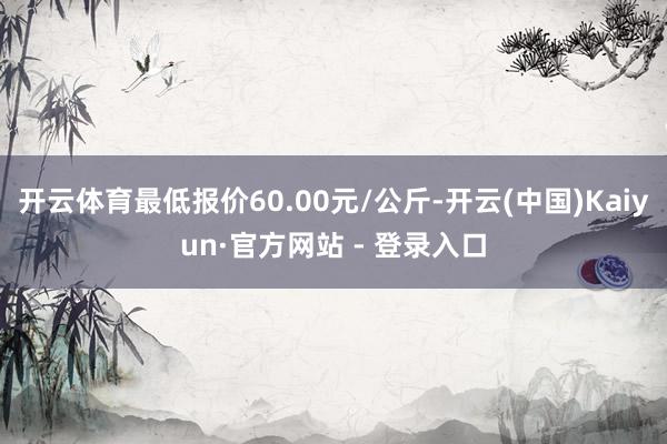 开云体育最低报价60.00元/公斤-开云(中国)Kaiyun