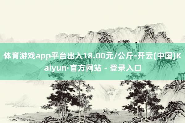 体育游戏app平台出入18.00元/公斤-开云(中国)Kaiyun·官方网站 - 登录入口