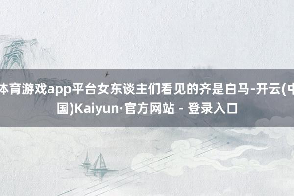 体育游戏app平台女东谈主们看见的齐是白马-开云(中国)Kaiyun·官方网站 - 登录入口