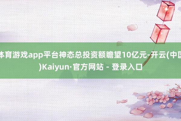 体育游戏app平台神态总投资额瞻望10亿元-开云(中国)Kaiyun·官方网站 - 登录入口