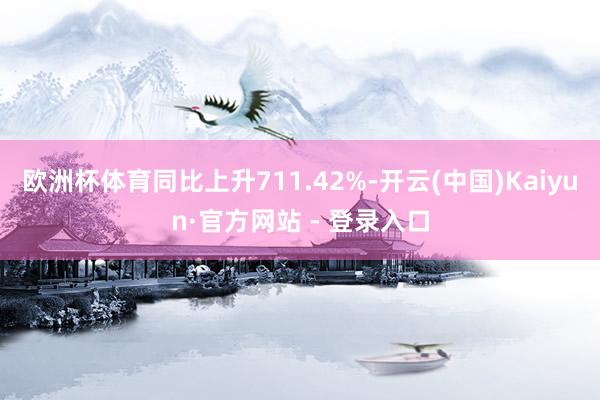 欧洲杯体育同比上升711.42%-开云(中国)Kaiyun·官方网站 - 登录入口