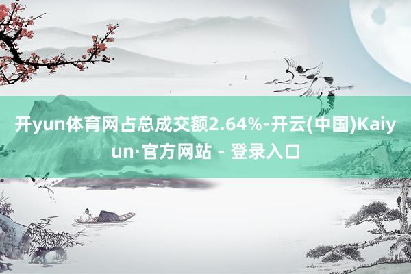 开yun体育网占总成交额2.64%-开云(中国)Kaiyun·官方网站 - 登录入口