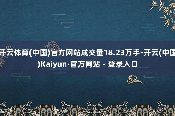 开云体育(中国)官方网站成交量18.23万手-开云(中国)Kaiyun·官方网站 - 登录入口