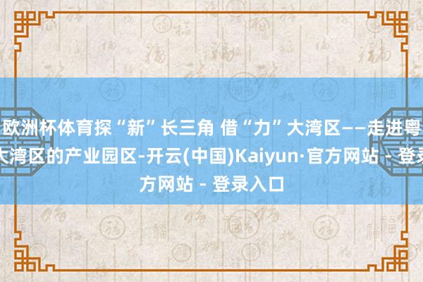 欧洲杯体育探“新”长三角 借“力”大湾区——走进粤港澳大湾区的产业园区-开云(中国)Kaiyun·官方网站 - 登录入口