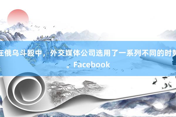 在俄乌斗殴中，外交媒体公司选用了一系列不同的时势。Facebook