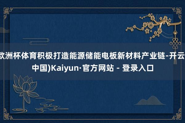 欧洲杯体育积极打造能源储能电板新材料产业链-开云(中国)Kaiyun·官方网站 - 登录入口