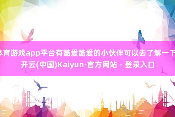 体育游戏app平台有酷爱酷爱的小伙伴可以去了解一下-开云(中国)Kaiyun·官方网站 - 登录入口