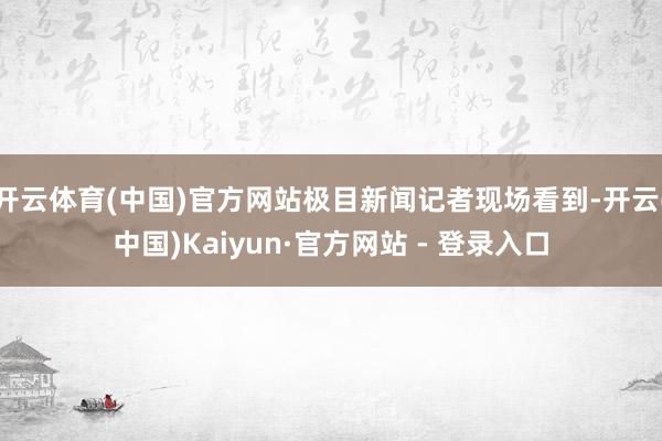 开云体育(中国)官方网站极目新闻记者现场看到-开云(中国)Kaiyun·官方网站 - 登录入口